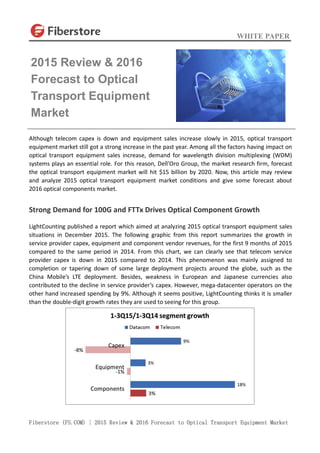 WHITE PAPER
Fiberstore (FS.COM) | 2015 Review & 2016 Forecast to Optical Transport Equipment Market
Although telecom capex is down and equipment sales increase slowly in 2015, optical transport
equipment market still got a strong increase in the past year. Among all the factors having impact on
optical transport equipment sales increase, demand for wavelength division multiplexing (WDM)
systems plays an essential role. For this reason, Dell’Oro Group, the market research firm, forecast
the optical transport equipment market will hit $15 billion by 2020. Now, this article may review
and analyze 2015 optical transport equipment market conditions and give some forecast about
2016 optical components market.
Strong Demand for 100G and FTTx Drives Optical Component Growth
LightCounting published a report which aimed at analyzing 2015 optical transport equipment sales
situations in December 2015. The following graphic from this report summarizes the growth in
service provider capex, equipment and component vendor revenues, for the first 9 months of 2015
compared to the same period in 2014. From this chart, we can clearly see that telecom service
provider capex is down in 2015 compared to 2014. This phenomenon was mainly assigned to
completion or tapering down of some large deployment projects around the globe, such as the
China Mobile’s LTE deployment. Besides, weakness in European and Japanese currencies also
contributed to the decline in service provider’s capex. However, mega-datacenter operators on the
other hand increased spending by 9%. Although it seems positive, LightCounting thinks it is smaller
than the double-digit growth rates they are used to seeing for this group.
2015 Review & 2016
Forecast to Optical
Transport Equipment
Market
 