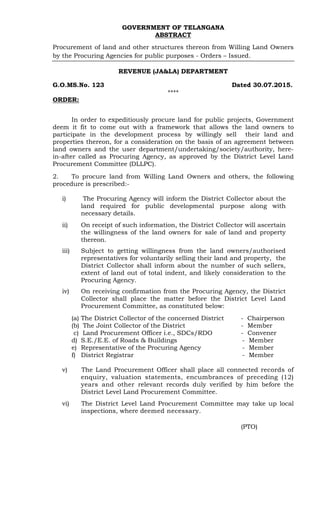 GOVERNMENT OF TELANGANA
ABSTRACT
Procurement of land and other structures thereon from Willing Land Owners
by the Procuring Agencies for public purposes - Orders – Issued.
REVENUE (JA&LA) DEPARTMENT
G.O.MS.No. 123 Dated 30.07.2015.
****
ORDER:
In order to expeditiously procure land for public projects, Government
deem it fit to come out with a framework that allows the land owners to
participate in the development process by willingly sell their land and
properties thereon, for a consideration on the basis of an agreement between
land owners and the user department/undertaking/society/authority, here-
in-after called as Procuring Agency, as approved by the District Level Land
Procurement Committee (DLLPC).
2. To procure land from Willing Land Owners and others, the following
procedure is prescribed:-
i) The Procuring Agency will inform the District Collector about the
land required for public developmental purpose along with
necessary details.
ii) On receipt of such information, the District Collector will ascertain
the willingness of the land owners for sale of land and property
thereon.
iii) Subject to getting willingness from the land owners/authorised
representatives for voluntarily selling their land and property, the
District Collector shall inform about the number of such sellers,
extent of land out of total indent, and likely consideration to the
Procuring Agency.
iv) On receiving confirmation from the Procuring Agency, the District
Collector shall place the matter before the District Level Land
Procurement Committee, as constituted below:
(a) The District Collector of the concerned District - Chairperson
(b) The Joint Collector of the District - Member
c) Land Procurement Officer i.e., SDCs/RDO - Convener
d) S.E./E.E. of Roads & Buildings - Member
e) Representative of the Procuring Agency - Member
f) District Registrar - Member
v) The Land Procurement Officer shall place all connected records of
enquiry, valuation statements, encumbrances of preceding (12)
years and other relevant records duly verified by him before the
District Level Land Procurement Committee.
vi) The District Level Land Procurement Committee may take up local
inspections, where deemed necessary.
(PTO)
 