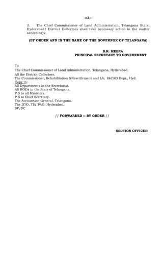 ::3::
3. The Chief Commissioner of Land Administration, Telangana State,
Hyderabad/ District Collectors shall take necessary action in the matter
accordingly.
(BY ORDER AND IN THE NAME OF THE GOVERNOR OF TELANGANA)
B.R. MEENA
PRINCIPAL SECRETARY TO GOVERNMENT
To
The Chief Commissioner of Land Administration, Telangana, Hyderabad.
All the District Collectors.
The Commissioner, Rehabilitation &Resettlement and LA, I&CAD Dept., Hyd.
Copy to:
All Departments in the Secretariat.
All HODs in the State of Telangana.
P.S to all Ministers.
P.S to Chief Secretary.
The Accountant General, Telangana.
The DTO, TS/ PAO, Hyderabad.
SF/SC
// FORWARDED :: BY ORDER //
SECTION OFFICER
 
