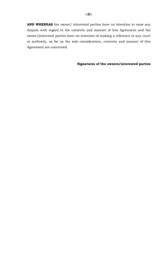 ::2::
AND WHEREAS the owner/ interested parties have no intention to raise any
dispute with regard to the contents and manner of this Agreement and the
owner/interested parties have no intention of making a reference to any court
or authority, as far as the sale consideration, contents and manner of this
Agreement are concerned.
Signatures of the owners/interested parties
 