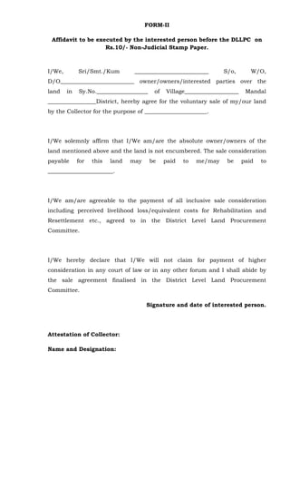 FORM-II
Affidavit to be executed by the interested person before the DLLPC on
Rs.10/- Non-Judicial Stamp Paper.
I/We, Sri/Smt./Kum __________________________ S/o, W/O,
D/O__________________________ owner/owners/interested parties over the
land in Sy.No.__________________ of Village___________________ Mandal
_________________District, hereby agree for the voluntary sale of my/our land
by the Collector for the purpose of ______________________.
I/We solemnly affirm that I/We am/are the absolute owner/owners of the
land mentioned above and the land is not encumbered. The sale consideration
payable for this land may be paid to me/may be paid to
_______________________.
I/We am/are agreeable to the payment of all inclusive sale consideration
including perceived livelihood loss/equivalent costs for Rehabilitation and
Resettlement etc., agreed to in the District Level Land Procurement
Committee.
I/We hereby declare that I/We will not claim for payment of higher
consideration in any court of law or in any other forum and I shall abide by
the sale agreement finalised in the District Level Land Procurement
Committee.
Signature and date of interested person.
Attestation of Collector:
Name and Designation:
 