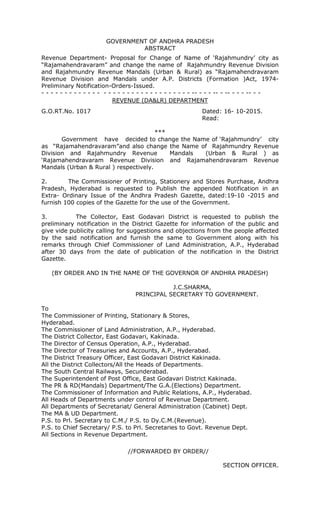 GOVERNMENT OF ANDHRA PRADESH
ABSTRACT
Revenue Department- Proposal for Change of Name of ‘Rajahmundry’ city as
“Rajamahendravaram” and change the name of Rajahmundry Revenue Division
and Rajahmundry Revenue Mandals (Urban & Rural) as “Rajamahendravaram
Revenue Division and Mandals under A.P. Districts (Formation )Act, 1974-
Preliminary Notification-Orders-Issued.
- - - - - - - - - - - - - - - - - - - - - - - - - - - - - - - - -- - - - -- - -- - - - -- - -
REVENUE (DA&LR) DEPARTMENT
G.O.RT.No. 1017 Dated: 16- 10-2015.
Read:
***
Government have decided to change the Name of ‘Rajahmundry’ city
as “Rajamahendravaram”and also change the Name of Rajahmundry Revenue
Division and Rajahmundry Revenue Mandals (Urban & Rural ) as
‘Rajamahendravaram Revenue Division and Rajamahendravaram Revenue
Mandals (Urban & Rural ) respectively.
2. The Commissioner of Printing, Stationery and Stores Purchase, Andhra
Pradesh, Hyderabad is requested to Publish the appended Notification in an
Extra- Ordinary Issue of the Andhra Pradesh Gazette, dated:19-10 -2015 and
furnish 100 copies of the Gazette for the use of the Government.
3. The Collector, East Godavari District is requested to publish the
preliminary notification in the District Gazette for information of the public and
give vide publicity calling for suggestions and objections from the people affected
by the said notification and furnish the same to Government along with his
remarks through Chief Commissioner of Land Administration, A.P., Hyderabad
after 30 days from the date of publication of the notification in the District
Gazette.
(BY ORDER AND IN THE NAME OF THE GOVERNOR OF ANDHRA PRADESH)
J.C.SHARMA,
PRINCIPAL SECRETARY TO GOVERNMENT.
To
The Commissioner of Printing, Stationary & Stores,
Hyderabad.
The Commissioner of Land Administration, A.P., Hyderabad.
The District Collector, East Godavari, Kakinada.
The Director of Census Operation, A.P., Hyderabad.
The Director of Treasuries and Accounts, A.P., Hyderabad.
The District Treasury Officer, East Godavari District Kakinada.
All the District Collectors/All the Heads of Departments.
The South Central Railways, Secunderabad.
The Superintendent of Post Office, East Godavari District Kakinada.
The PR & RD(Mandals) Department/The G.A.(Elections) Department.
The Commissioner of Information and Public Relations, A.P., Hyderabad.
All Heads of Departments under control of Revenue Department.
All Departments of Secretariat/ General Administration (Cabinet) Dept.
The MA & UD Department.
P.S. to Prl. Secretary to C.M./ P.S. to Dy.C.M.(Revenue).
P.S. to Chief Secretary/ P.S. to Prl. Secretaries to Govt. Revenue Dept.
All Sections in Revenue Department.
//FORWARDED BY ORDER//
SECTION OFFICER.
 