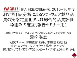 IPA RISE委託研究 2015-16年度
測定評価と分析によるソフトウェア製品品
質の実態定量化および総合的品質評価
枠組みの確立（報告セミナー用）
早稲田大学グローバルソフトウェアエンジニアリング研究所 所長
鷲崎 弘宜
研究チーム: 津...