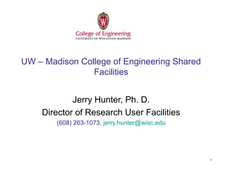 1
UW – Madison College of Engineering Shared
Facilities
Jerry Hunter, Ph. D.
Director of Research User Facilities
(608) 263-1073, jerry.hunter@wisc.edu
 