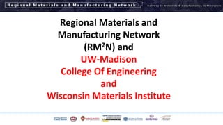 Regional Materials and
Manufacturing Network
(RM2N) and
UW-Madison
College Of Engineering
and
Wisconsin Materials Institute
1
 