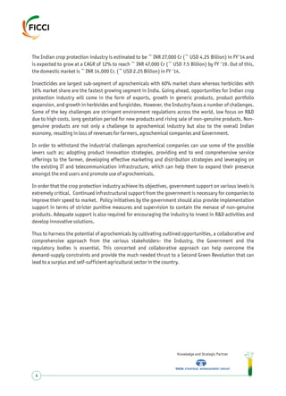 The Indian crop protection industry is estimated to be ~ INR 27,000 Cr (~ USD 4.25 Billion) in FY'14 and
is expected to grow at a CAGR of 12% to reach ~ INR 47,000 Cr (~ USD 7.5 Billion) by FY '19. Out of this,
the domestic market is ~ INR 14,000 Cr. (~ USD 2.25 Billion) in FY '14.
Insecticides are largest sub-segment of agrochemicals with 60% market share whereas herbicides with
16% market share are the fastest growing segment in India. Going ahead, opportunities for Indian crop
protection industry will come in the form of exports, growth in generic products, product portfolio
expansion, and growth in herbicides and fungicides. However, the Industry faces a number of challenges.
Some of the key challenges are stringent environment regulations across the world, low focus on R&D
due to high costs, long gestation period for new products and rising sale of non-genuine products. Non-
genuine products are not only a challenge to agrochemical industry but also to the overall Indian
economy, resulting in loss of revenues for farmers, agrochemical companies and Government.
In order to withstand the industrial challenges agrochemical companies can use some of the possible
levers such as; adopting product innovation strategies, providing end to end comprehensive service
offerings to the farmer, developing effective marketing and distribution strategies and leveraging on
the existing IT and telecommunication infrastructure, which can help them to expand their presence
amongst the end users and promote use of agrochemicals.
In order that the crop protection industry achieve its objectives, government support on various levels is
extremely critical. Continued infrastructural support from the government is necessary for companies to
improve their speed to market. Policy initiatives by the government should also provide implementation
support in terms of stricter punitive measures and supervision to contain the menace of non-genuine
products. Adequate support is also required for encouraging the industry to invest in R&D activities and
develop innovative solutions.
Thus to harness the potential of agrochemicals by cultivating outlined opportunities, a collaborative and
comprehensive approach from the various stakeholders- the Industry, the Government and the
regulatory bodies is essential. This concerted and collaborative approach can help overcome the
demand-supply constraints and provide the much needed thrust to a Second Green Revolution that can
lead to a surplus and self-sufficient agricultural sector in the country.
Knowledge and Strategic Partner
6
 