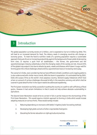 Knowledge and Strategic Partner
7
The global population currently stands at 7.2 billion, and is expected to rise to 9.3 billion by 2050. This
will lead to an increased demand for food. The dietary needs in emerging countries will change as
economy grows. To meet the food & nutrition needs of a growing population requires a sustainable
approach that puts thrust on increasing productivity against the background of lower yields & decreasing
farm sizes. It requires a push from all stakeholders – the farmer, the government and the
agrochemical/agro industry collectively so that the changing needs of the society are met. Around 25%
of the global crop output is lost due to attacks by pests, weeds and diseases which doesn't augur well for
farming given the critical challenges ahead and thus agrochemicals have an increasing role to play.
The scenario in India, even considering that we have different climatic conditions and cropping patterns
is also underscored with similar macro trends. With the boom in population, it is estimated that by 2022,
India will surpass China as the world's most populous country. Demand supply imbalances which have
arisen on account of various challenges discussed briefly in the executive summary and which shall be
covered in great detail further in the report need to be addressed expediently.
The first green revolution was fairly successful in putting the country on a path to self-sufficiency of food
grains. However it had certain limitations in that it could not help achieve absolute sustainability in
agriculture.
The Second Green Revolution would strive to correct in full or partial measure the shortcomings of the
First Green Revolution. This would require a holistic approach to farming in India which would include
adopting measures on various fronts. These would namely include:
1. Reducing dependency on monsoons with better irrigation/water harvesting methods
2. Developing high yields variants of other crops besides food grains
3. Educating the farmer education on right agricultural practices
Introduction3
 