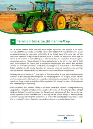 Knowledge and Strategic Partner
10
At 180 million hectares, India holds the second largest agricultural land holdings in the world.
Agricultural GDP has increased at a rate of 3% between 1980 & 2012 which makes India the third largest
agricultural producer by value right behind China & the United States. With more than half the
population dependent on agriculture as the chief source of income, the agricultural sector is yet to
realize its full potential in terms of bringing in efficiencies along the value chain- increasing yields,
processing & exports. The contribution of the agricultural sector to the GDP is a mere 13.9 % India
relies on old methods for farming such as supplanting mechanization with manual labor and farm
animals- the levels of mechanization stand at 40-45% as opposed to levels as high as 95% in the US.
Indian agriculture is still heavily dependent on monsoons which are becoming erratic and high
unpredictable over the years rather than develop water harvesting and irrigation techniques.
Land degradation to the tune of ~ 50% stands to threaten the food & water security and jeopardize
livelihood of those engaged in the occupation. The overgrazing of land and changing climatic patterns
are further exacerbating the situation. As more and more land becomes unsuitable for cultivation, it only
adds to the danger to food security of the Indian population. This is one of the many critical challenges
that are hampering the productivity.
Being the second most populous country in the world, India faces a critical challenge of ensuring
adequate food availability for its burgeoning population. The recent GHI (Global Hunger Index) rating of
2014 puts India at 55th position amongst the 76 developing nations covered. Over the past decade,
though significant strides have been made in ensuring that we produce enough to feed our people;
overcoming structural barriers that still continue to hamper the sector has become essential in order
that we remain self-reliant in the coming years, and more become an agricultural powerhouse.
Farming in India: Caught in a Time Warp4
 