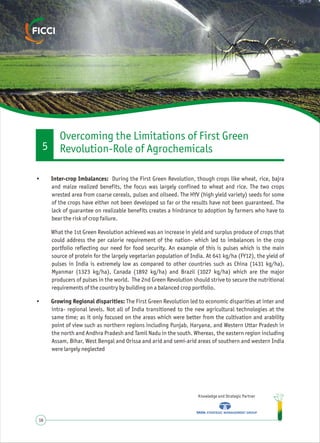 Knowledge and Strategic Partner
16
• Inter-crop Imbalances: During the First Green Revolution, though crops like wheat, rice, bajra
and maize realized benefits, the focus was largely confined to wheat and rice. The two crops
wrested area from coarse cereals, pulses and oilseed. The HYV (high yield variety) seeds for some
of the crops have either not been developed so far or the results have not been guaranteed. The
lack of guarantee on realizable benefits creates a hindrance to adoption by farmers who have to
bear the risk of crop failure.
What the 1st Green Revolution achieved was an increase in yield and surplus produce of crops that
could address the per calorie requirement of the nation- which led to imbalances in the crop
portfolio reflecting our need for food security. An example of this is pulses which is the main
source of protein for the largely vegetarian population of India. At 641 kg/ha (FY12), the yield of
pulses in India is extremely low as compared to other countries such as China (1431 kg/ha),
Myanmar (1323 kg/ha), Canada (1892 kg/ha) and Brazil (1027 kg/ha) which are the major
producers of pulses in the world. The 2nd Green Revolution should strive to secure the nutritional
requirements of the country by building on a balanced crop portfolio.
• Growing Regional disparities: The First Green Revolution led to economic disparities at inter and
intra- regional levels. Not all of India transitioned to the new agricultural technologies at the
same time; as it only focused on the areas which were better from the cultivation and arability
point of view such as northern regions including Punjab, Haryana, and Western Uttar Pradesh in
the north and Andhra Pradesh and Tamil Nadu in the south. Whereas, the eastern region including
Assam, Bihar, West Bengal and Orissa and arid and semi-arid areas of southern and western India
were largely neglected
Overcoming the Limitations of First Green
Revolution-Role of Agrochemicals5
 