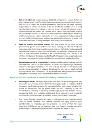 • Lack of education and awareness among farmers: It is important to educate the farmers
about the appropriate kind of pesticide, its dosage and quantity and application frequency.
Only 25-30% of farmers are aware of agrochemicals products and the usage, therefore;
large numbers of farmers are unaware of the cost benefit that could be gained by using
agrochemicals. However it is not easy to reach the farmers owing to infrastructure issues,
regional languages and dialects and a general inertia towards adoption of newer products
on account of possible risks of crop failure. The main point of contact between the farmers
and the manufacturers are the retailers who don't have adequate technical expertise and
are thus unable to impart proper product understanding to the farmers. It is also very
difficult for the farmers to convey their needs effectively to the manufacturers.
• Need for efficient distribution systems: The large number of end users and the
predominantly generic nature of the market makes a strong and efficient distribution
network essential for the crop protection market. However, the industry has been plagued
by problems arising out of supply chain inefficiencies and inadequate infrastructure which
result in post-harvest losses estimated at INR 45,000 crore every year. The lack of an
efficient distribution system also makes it difficult for the agrochemical companies to reach
the farmers to promote their products and educate them about their usage and benefits.
• Long gestation period for new products: It takes almost 10 years to bring a new molecule
into the market. Even for the generic products, it can take up to 5 years to get the product
registered. The regulatory bodies do not have adequate resources and infrastructure to
execute timely registration of products. Sometimes the rules are not clearly defined
creating interpretation challenges for the regulatory bodies, leading to confusion thereby
adding to the complexities for the crop protection chemical companies.
• Export Opportunities: The export of pesticides from India has seen a strong growth over
the last few years. Globally, India is the thirteenth largest exporter of pesticides. Most of
the exports are off-patent products. The major exports from India happen to Brazil, USA,
France and Netherlands. The key growth drivers are India's capability in low cost
manufacturing, availability of technically trained manpower, seasonal domestic demand,
overcapacity, better price realization globally and strong presence in generic pesticide
manufacturing (India has process technologies for more than 60 generic molecules).
• Post tsunami Japanese companies are trying to build manufacturing capacities outside
Japan to de-risk themselves. The Japanese companies are highly particular about
confidentiality and intellectual property protection and some of them have seen
opportunity in India and are now creating a base here. However, complex registration
procedures pose a major challenge for the Indian crop protection chemicals export.
Opportunities and Key Growth Drivers for Indian Crop Protection Market
Knowledge and Strategic Partner
25
 