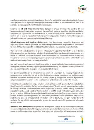 use of genuine products amongst the end users. Joint efforts should be undertaken to educate farmers
about pesticide use in a judicious and appropriate manner. Benefits of bio-pesticides also need to be
promoted to encourage shift from the traditional products.
Leverage on IT and Telecommunications: Companies should leverage the existing IT and
Telecommunication infrastructure to promote the use of their products. Apart from Television and Radio,
companies can capitalize on SMS services to be in touch with distributors' retailers and farmers. IT
services can be used to provide technical and operational guidance. Portals in regional languages can
help build connect and enduring relationships with farmers.
Role of Government and Regulatory Bodies: Apart from Agrochemical companies, Government and
Regulatory bodies have to play a critical role for achieving increased reach of agrochemicals amongst the
farmers. Without their support it would be difficult to realize the true potential of agrochemicals.
The Government needs to continue to provide infrastructural support to the industry so as to develop
effective marketing and distribution solutions. A repository of best practices and the development of a
Centre of Excellence should be intensified by the Government. The Government should increase the
frequency of various awareness camps/education programs organized in association with industry and
academia to encourage farmers to use agrochemicals.
Fast track approvals and clearances should be provided by regulatory bodies to encourage companies to
develop new products. Monetary support by Government to Industry and Academia for R&D activities can
also provide an impetus for developing new products and techniques
Non-genuine pesticides are a critical challenge which not only impact the industry image but also
hamper the crop productivity and soil fertility. Strict actions, regular crackdowns and punishments are
therefore required to stop the menace and damage caused by non-genuine products. Agrochemical
companies as also the regulatory bodies need to work in tandem in order to contain this menace.
DuPont has introduced several unique solutions which can help identify genuine DuPont products from
illegal/counterfeit pesticides. DuPont has introduced DuPont™ Izon®, which is a secure authentication
technology - a visible 3D security system with a unique code that helps farmers identify DuPont crop
protection brands. A web based verification system or an SMS based verification system allows the
farmer to send an SMS to a phone number to validate the authenticity of the product. Another unique
solution is DuPont™ Traceology® which is a cloud based product verification system that keeps track of
products and provides critical product information such as batch, lot, and part number to verify
products. The use of this technology helps prevent the use of counterfeit product and safeguards
farmers' interest.
Integrated Pest Management: Integrated Pest Management (IPM) is a sustainable approach to pest
management by combination of biological, mechanical, physical and chemical methods. These methods
are performed in three stages: prevention, observation and intervention. It is an ecological approach
Knowledge and Strategic Partner
33
 