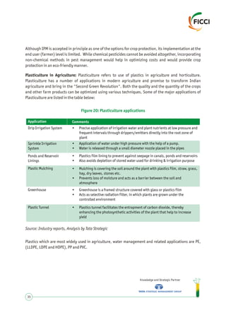 Although IPM is accepted in principle as one of the options for crop protection, its implementation at the
end user (farmer) level is limited. While chemical pesticides cannot be avoided altogether, incorporating
non-chemical methods in pest management would help in optimizing costs and would provide crop
protection in an eco-friendly manner.
Plasticulture in Agriculture: Plasticulture refers to use of plastics in agriculture and horticulture.
Plasticulture has a number of applications in modern agriculture and promise to transform Indian
agriculture and bring in the "Second Green Revolution". Both the quality and the quantity of the crops
and other farm products can be optimized using various techniques. Some of the major applications of
Plasticulture are listed in the table below:
Knowledge and Strategic Partner
35
Figure 20: Plasticulture applications
Source: Industry reports, Analysis by Tata Strategic
Plastics which are most widely used in agriculture, water management and related applications are PE,
(LLDPE, LDPE and HDPE), PP and PVC.
Application
Drip Irrigation System
Sprinkle Irrigation
System
Ponds and Reservoir
Linings
Plastic Mulching
Greenhouse
Plastic Tunnel
• Precise application of irrigation water and plant nutrients at low pressure and
frequent intervals through drippers/emitters directly into the root zone of
plant
• Application of water under high pressure with the help of a pump.
• Water is released through a small diameter nozzle placed in the pipes
• Plastics film lining to prevent against seepage in canals, ponds and reservoirs
• Also avoids depletion of stored water used for drinking & irrigation purpose
• Mulching is covering the soil around the plant with plastics film, straw, grass,
hay, dry leaves, stones etc.
• Prevents loss of moisture and acts as a barrier between the soil and
atmosphere
• Greenhouse is a framed structure covered with glass or plastics film
• Acts as selective radiation filter, in which plants are grown under the
controlled environment
• Plastics tunnel facilitates the entrapment of carbon dioxide, thereby
enhancing the photosynthetic activities of the plant that help to increase
yield
Comments
 