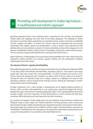 Agriculture represents India's most significant sector: accounting for 14% of India's Gross Domestic
Product (GDP) and employing more than 55% of the Indian population. The challenge for Indian
agriculture is to achieve higher productivity in a sustainable manner, despite constraints on availability
of land, irrigation and labour. To achieve this, farmers need to be empowered with new farming
technologies like irrigation systems and mechanisation, as well as modern input materials like high
yielding seeds and crop protection products to increase productivity. However technology alone is not
enough, its application requires a steep increase in knowledge, training and a proper advisory system.
This is an enormous target considering India has an estimated 120 million farmers…
Bayer CropScience, a leading player in the crop sciences business globally and in India, shares some of its
approaches towards education and training, capacity building and skill development initiatives
implemented in the Indian market.
The relevance of farmers' capacity and skill building
While addressing agricultural scientists and experts at the Indian Council of Agricultural Research (ICAR)
in July 2014; Indian Prime Minister, Narendra Modi, advocated a policy of, "Kam zameen, kam samay,
zyaada upaj" (less land, shorter time, more productivity). "In order to produce more and earn more,
farmers need to be empowered more. Therefore, we need to think of how to reach out to farmers,”
stressed Mr. Modi. His statement holds true in today's context as it highlights the need for local
agricultural extension services through farmer trainings and also utilizing the advantages of modern
communication tools and technologies.
At Bayer CropScience, this is done through a comprehensive set of capacity building activities for
farmers, which are tailor made depending on crop, target group, educational backgrounds and the
development stage of agriculture in a particular geography. Bayer's set of capacity building and training
activities includes more than thousands of field demonstrations, on-farm training and field days,
workshops, SMS & call advisory and most importantly: on-farm consultancy.
As a producer and supplier of high quality seeds and crop protection products based on chemical and
biological modes of action, Bayer has firsthand expertise in farming agronomy, which is shared and
demonstrated through suitable and advanced crop management practices and agricultural information.
Across India, Bayer has a network of over 3,000 farm advisors. Bayer's farm level advisors, also known as
“Field Officers” identify farmers who need support and provide them with timely and relevant advisory to
carry out farming operations in a sustainable, safe and profitable manner.
Knowledge and Strategic Partner
39
10
Promoting skill development in Indian Agriculture –
A multifaceted and holistic approach
 
