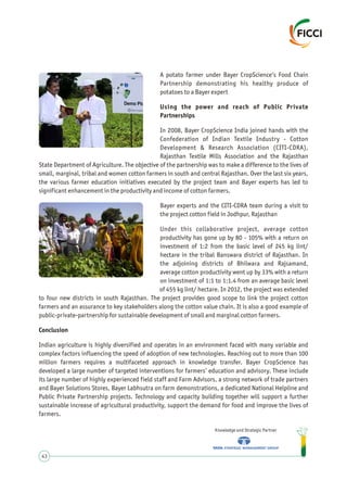 A potato farmer under Bayer CropScience’s Food Chain
Partnership demonstrating his healthy produce of
potatoes to a Bayer expert
Using the power and reach of Public Private
Partnerships
In 2008, Bayer CropScience India joined hands with the
Confederation of Indian Textile Industry - Cotton
Development & Research Association (CITI-CDRA),
Rajasthan Textile Mills Association and the Rajasthan
State Department of Agriculture. The objective of the partnership was to make a difference to the lives of
small, marginal, tribal and women cotton farmers in south and central Rajasthan. Over the last six years,
the various farmer education initiatives executed by the project team and Bayer experts has led to
significant enhancement in the productivity and income of cotton farmers.
Bayer experts and the CITI-CDRA team during a visit to
the project cotton field in Jodhpur, Rajasthan
Under this collaborative project, average cotton
productivity has gone up by 80 - 105% with a return on
investment of 1:2 from the basic level of 245 kg lint/
hectare in the tribal Banswara district of Rajasthan. In
the adjoining districts of Bhilwara and Rajsamand,
average cotton productivity went up by 33% with a return
on investment of 1:1 to 1:1.4 from an average basic level
of 455 kg lint/ hectare. In 2012, the project was extended
to four new districts in south Rajasthan. The project provides good scope to link the project cotton
farmers and an assurance to key stakeholders along the cotton value chain. It is also a good example of
public-private-partnership for sustainable development of small and marginal cotton farmers.
Conclusion
Indian agriculture is highly diversified and operates in an environment faced with many variable and
complex factors influencing the speed of adoption of new technologies. Reaching out to more than 100
million farmers requires a multifaceted approach in knowledge transfer. Bayer CropScience has
developed a large number of targeted interventions for farmers’ education and advisory. These include
its large number of highly experienced field staff and Farm Advisors, a strong network of trade partners
and Bayer Solutions Stores, Bayer Labhsutra on farm demonstrations, a dedicated National Helpline and
Public Private Partnership projects. Technology and capacity building together will support a further
sustainable increase of agricultural productivity, support the demand for food and improve the lives of
farmers.
Knowledge and Strategic Partner
43
 