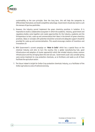 sustainability as the core principle. Over the long term, this will help the companies to
differentiate themselves and build competitive advantage. Government should also look to curb
the menace of spurious pesticides.
5. However, the industry cannot implement the green chemistry practices in isolation. It is
imperative to build a collaborative ecosystem in which the academia, industry, government and
regulatory bodies come together and create opportunities for the industry, academia and the
Entrepreneurs to test, scale-up and commercialize their ideas in the domain of green chemistry
practices. Ideas or concepts with potential should be nurtured and adequate support should be
provided for scale-up and commercialization. This would encourage creation of inventions and
innovations 24
6. With Government's current campaign on 'Make in India' which has a special focus on the
chemical industry and aims to turn the country into a global manufacturing hub, good
infrastructure and adoption of cluster approach(in which like minded industry shares common
infrastructure and thus bringing down the over-all cost. Government could also consider giving
same excise treatment to crop protection chemicals, as to fertilizers and seeds as all of them
facilitate the agriculture sector.
7. The future indeed is bright for Indian Crop protection chemicals industry, as a facilitator of the
Indian agriculture as also of national economy.
Knowledge and Strategic Partner
46
 