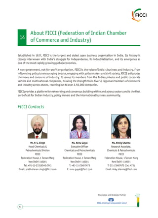 Established in 1927, FICCI is the largest and oldest apex business organisation in India. Its history is
closely interwoven with India's struggle for independence, its industrialization, and its emergence as
one of the most rapidly growing global economies.
A non-government, not-for-profit organisation, FICCI is the voice of India's business and industry. From
influencing policy to encouraging debate, engaging with policy makers and civil society, FICCI articulates
the views and concerns of industry. It serves its members from the Indian private and public corporate
sectors and multinational companies, drawing its strength from diverse regional chambers of commerce
and industry across states, reaching out to over 2,50,000 companies.
FICCI provides a platform for networking and consensus building within and across sectors and is the first
port of call for Indian industry, policy makers and the international business community.
Knowledge and Strategic Partner
51
FICCI Contacts
Mr. P. S. Singh
Head-Chemicals &
Petrochemicals Division
FICCI
Federation House, 1 Tansen Marg
New Delhi-110001
Tel: +91-11-23316540 (Dir)
Email: prabhsharan.singh@ficci.com
Ms. Renu Goyal
Executive Officer
Chemicals and Petrochemicals
FICCI
Federation House, 1 Tansen Marg
New Delhi-110001
T: +91-11-2348 7473
E: renu.goyal@ficci.com
Ms. Rinky Sharma
Research Associate,
Chemicals & Petrochemicals
FICCI
Federation House, 1 Tansen Marg
New Delhi -110001
T: 011-23487473 (Ext: 473)
Email:rinky.sharma@ficci.com
About FICCI (Federation of Indian Chamber
of Commerce and Industry)14
 