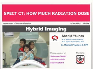 Hybrid Imaging
Shahid Younas
M.Sc. Medical Physics (Surrey) UK
M.Sc. Applied Physics (UET) Lahore
Sr. Medical Physicist & RPA
Picture courtesy of:
Shahnawaz Shahid,
Shazanan Shahid,
Shazeen Shahid
Department of Nuclear Medicine SKMCH&RC, LAHORE
SPECT CT: HOW MUCH RADIATION DOSE
Thanks to:
 