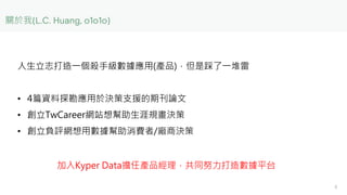 關於我
人生立志打造一個殺手級數據應用(產品)，但是踩了一堆雷
• 4篇資料探勘應用於決策支援的期刊論文
• 創立TwCareer網站想幫助生涯規畫決策
• 創立負評網想用數據幫助消費者/廠商決策
加入Kyper Data擔任產品經理，共同努力...