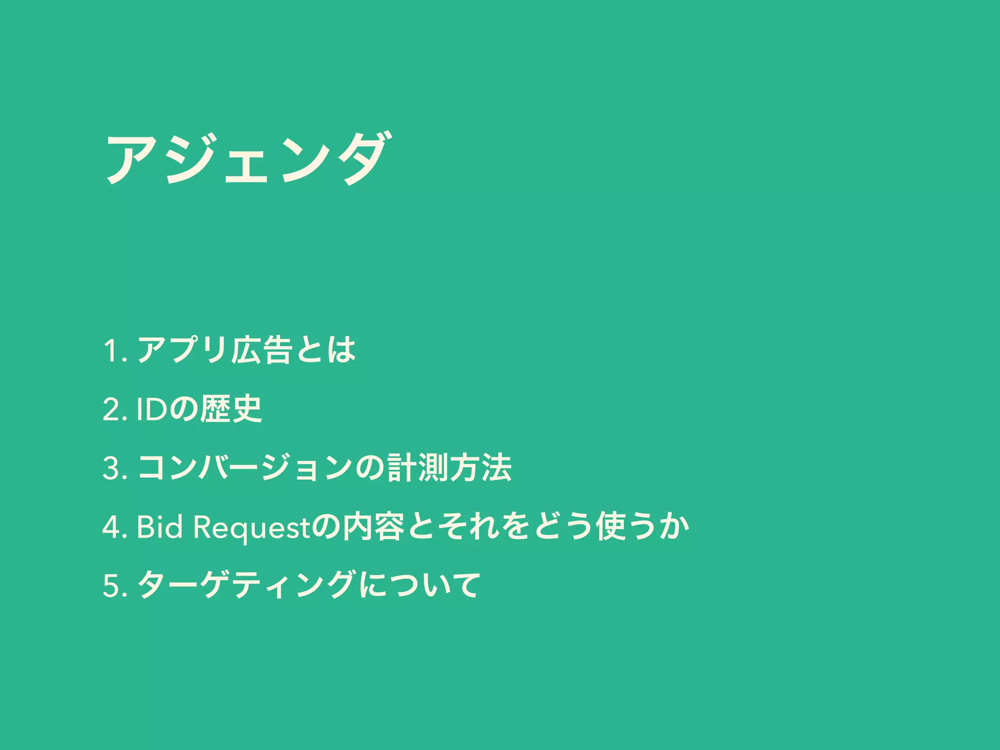 アジェンダ 
1. アプリ広告とは 
2. IDの歴史 
3. コンバージョンの計測方法 
4. Bid Requestの内容とそれをどう使うか 
5. ターゲティングについて 
 