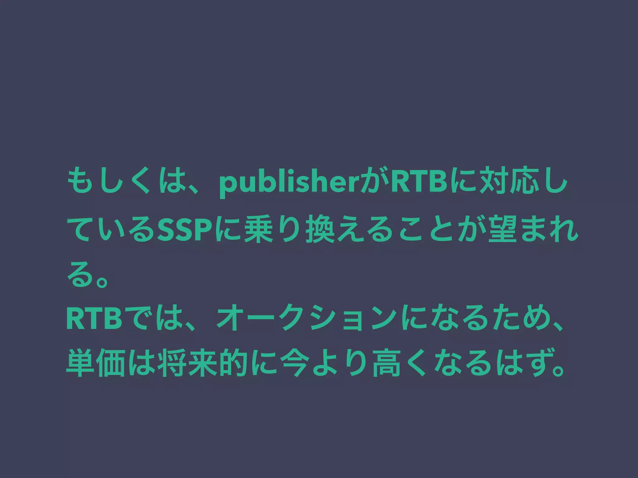 もしくは、publisherがRTBに対応し 
ているSSPに乗り換えることが望まれ 
る。 
RTBでは、オークションになるため、 
単価は将来的に今より高くなるはず。 
 