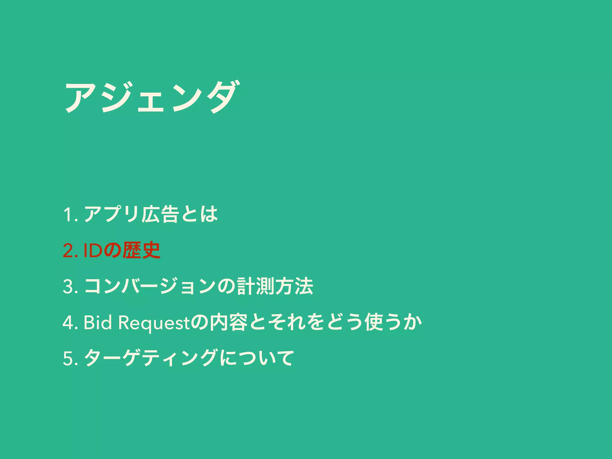アジェンダ 
1. アプリ広告とは 
2. IDの歴史 
3. コンバージョンの計測方法 
4. Bid Requestの内容とそれをどう使うか 
5. ターゲティングについて 
 