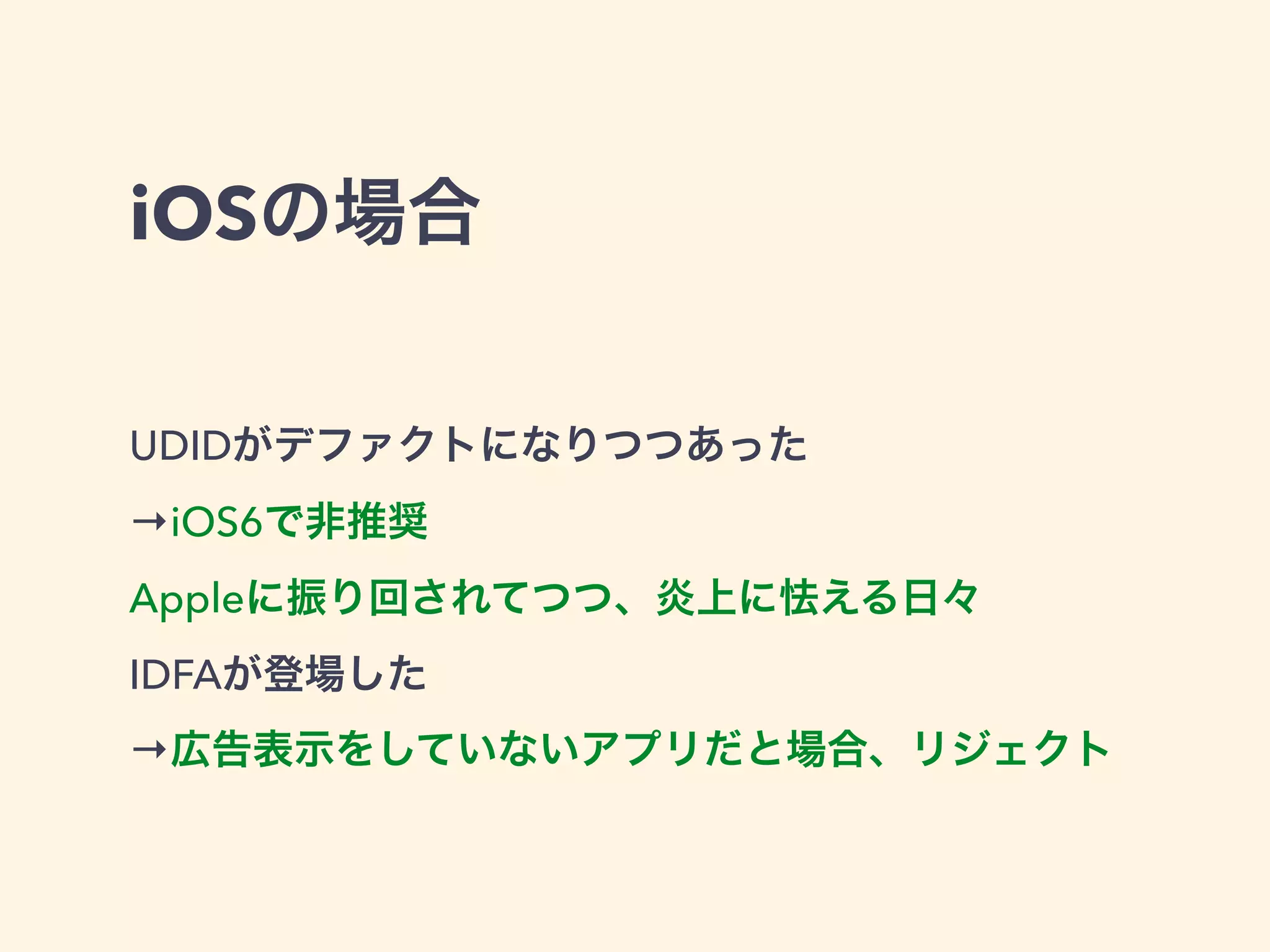 iOSの場合 
UDIDがデファクトになりつつあった 
→iOS6で非推奨 
Appleに振り回されてつつ、炎上に怯える日々 
IDFAが登場した 
→広告表示をしていないアプリだと場合、リジェクト 
 