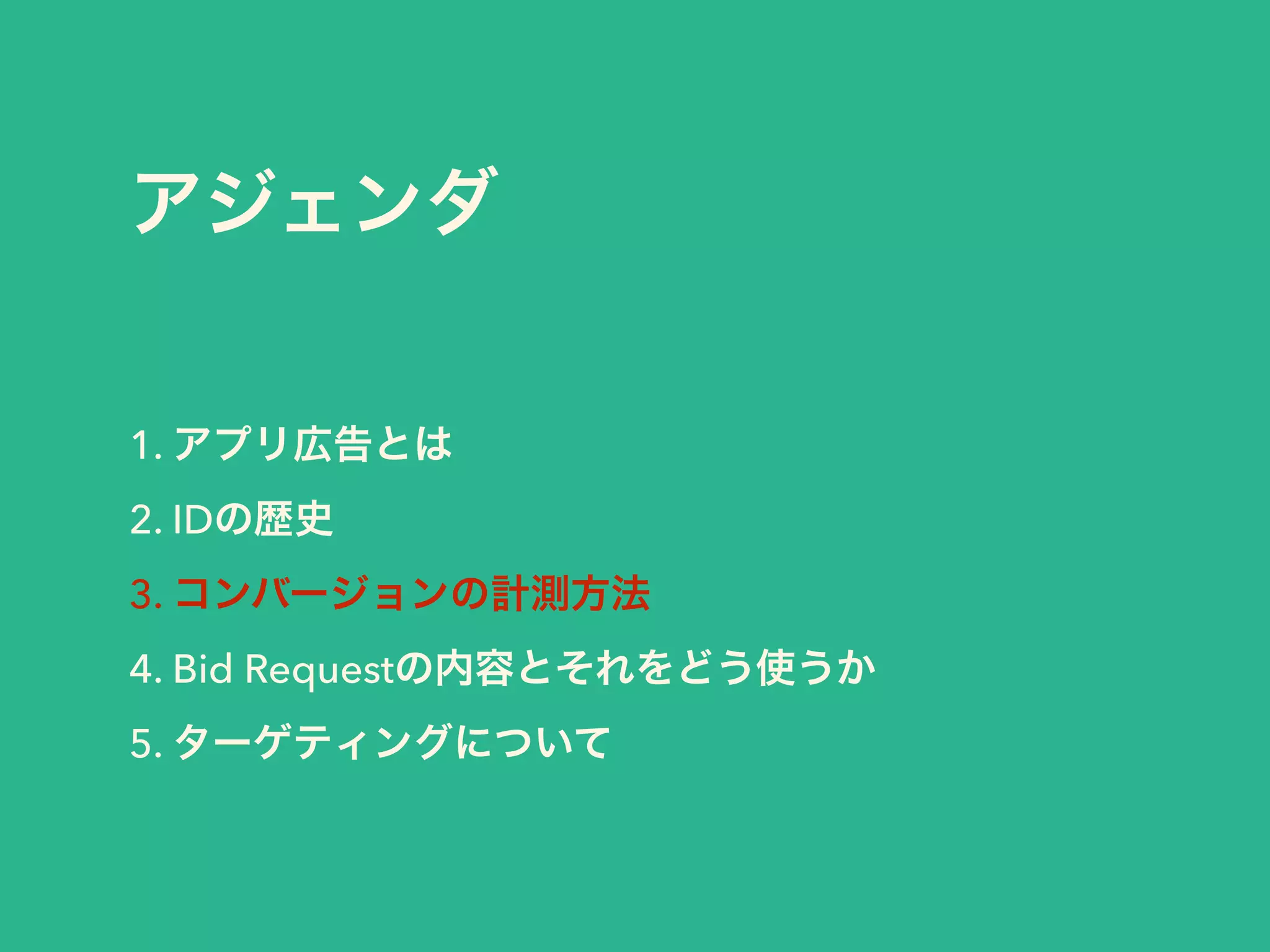 アジェンダ 
1. アプリ広告とは 
2. IDの歴史 
3. コンバージョンの計測方法 
4. Bid Requestの内容とそれをどう使うか 
5. ターゲティングについて 
 
