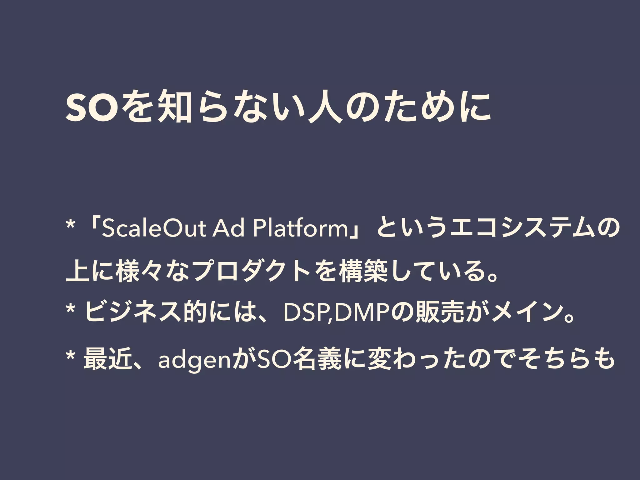 SOを知らない人のために 
*「ScaleOut Ad Platform」というエコシステムの 
上に様々なプロダクトを構築している。 
* ビジネス的には、DSP,DMPの販売がメイン。 
* 最近、adgenがSO名義に変わったのでそちらも 
 