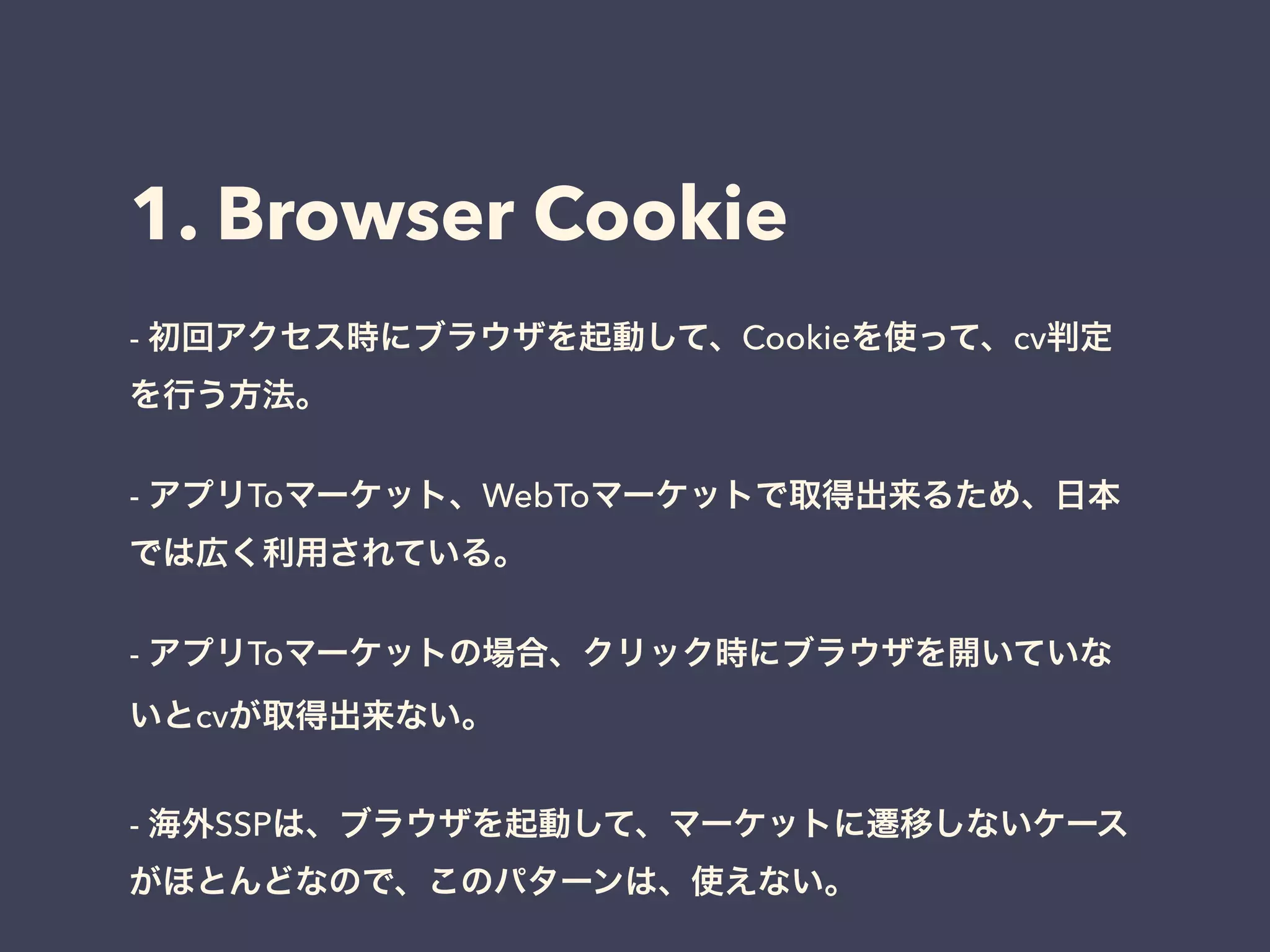 1. Browser Cookie 
- 初回アクセス時にブラウザを起動して、Cookieを使って、cv判定 
を行う方法。 
! 
- アプリToマーケット、WebToマーケットで取得出来るため、日本 
では広く利用されている。 
! 
- アプリToマーケットの場合、クリック時にブラウザを開いていな 
いとcvが取得出来ない。 
! 
- 海外SSPは、ブラウザを起動して、マーケットに遷移しないケース 
がほとんどなので、このパターンは、使えない。 
 