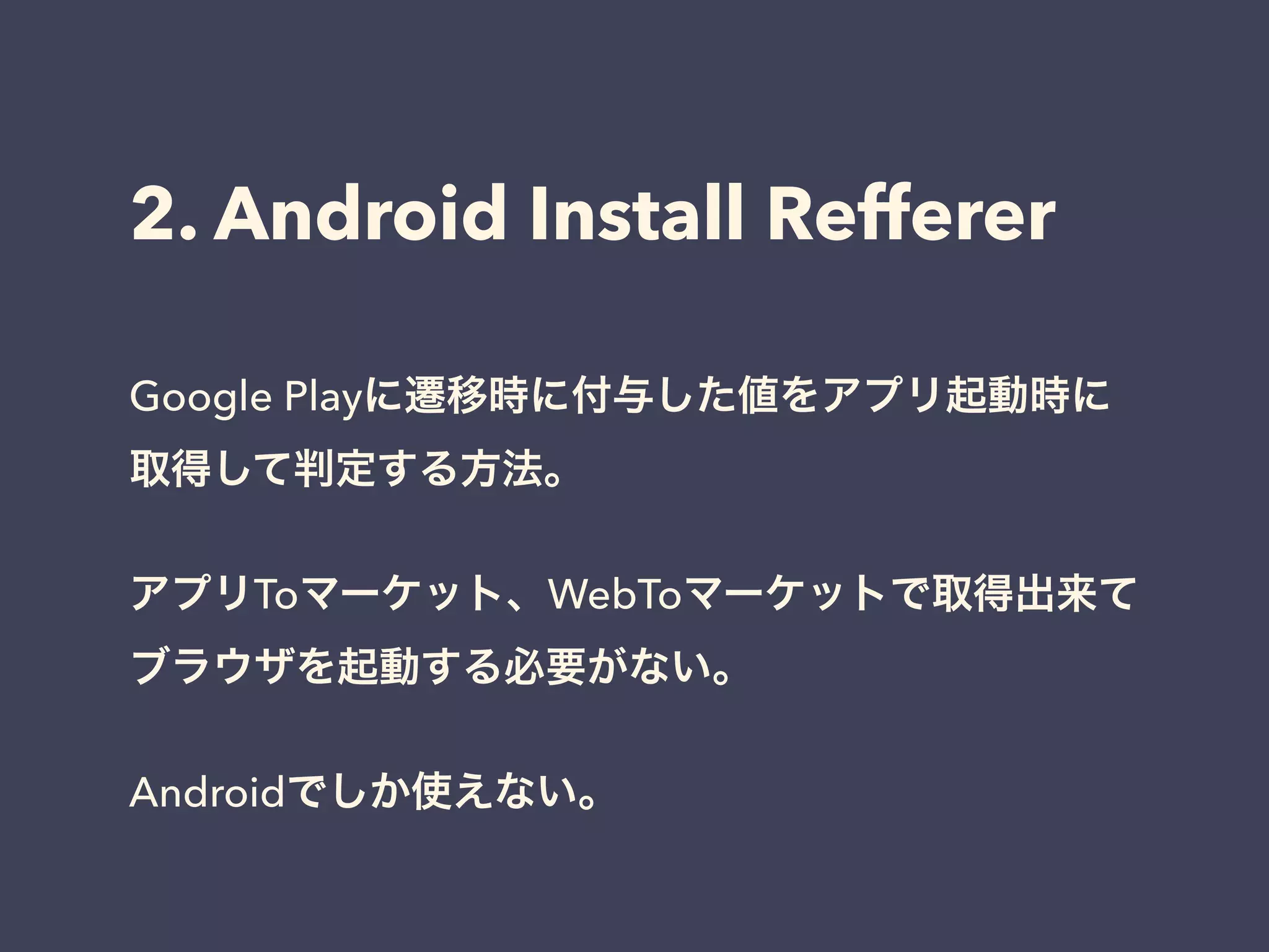 2. Android Install Refferer 
Google Playに遷移時に付与した値をアプリ起動時に 
取得して判定する方法。 
! 
アプリToマーケット、WebToマーケットで取得出来て 
ブラウザを起動する必要がない。 
! 
Androidでしか使えない。 
 