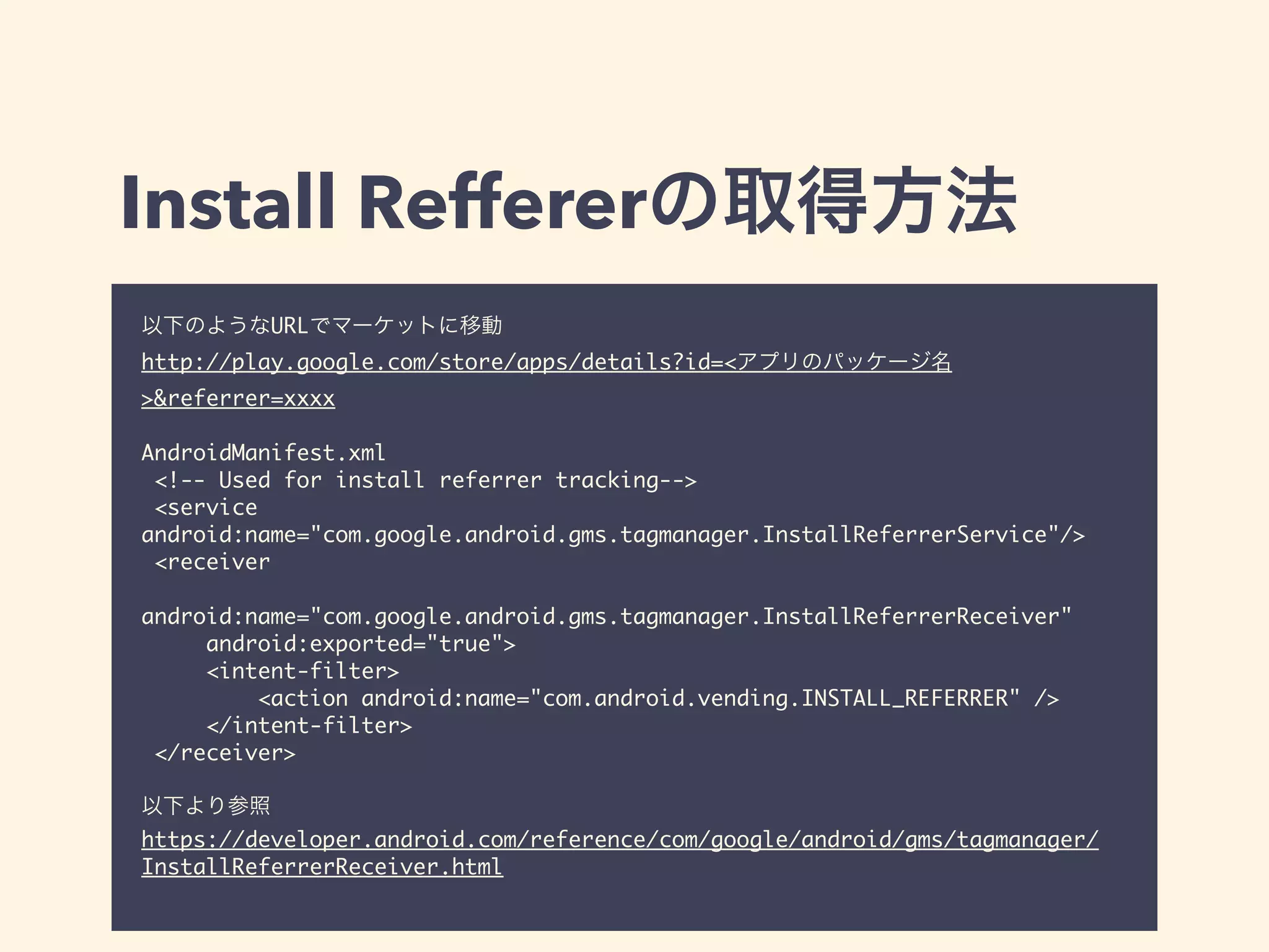 Install Reffererの取得方法 
以下のようなURLでマーケットに移動 
http://play.google.com/store/apps/details?id=<アプリのパッケージ名 
>&referrer=xxxx 
! 
AndroidManifest.xml 
<!-- Used for install referrer tracking--> 
<service 
android:name="com.google.android.gms.tagmanager.InstallReferrerService"/> 
<receiver 
android:name="com.google.android.gms.tagmanager.InstallReferrerReceiver" 
android:exported="true"> 
<intent-filter> 
<action android:name="com.android.vending.INSTALL_REFERRER" /> 
</intent-filter> 
</receiver> 
! 
以下より参照 
https://developer.android.com/reference/com/google/android/gms/tagmanager/ 
InstallReferrerReceiver.html 
 
