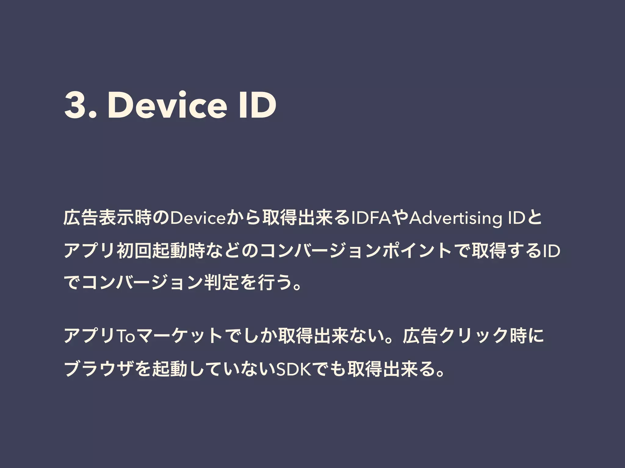 3. Device ID 
広告表示時のDeviceから取得出来るIDFAやAdvertising IDと 
アプリ初回起動時などのコンバージョンポイントで取得するID 
でコンバージョン判定を行う。 
! 
アプリToマーケットでしか取得出来ない。広告クリック時に 
ブラウザを起動していないSDKでも取得出来る。 
 