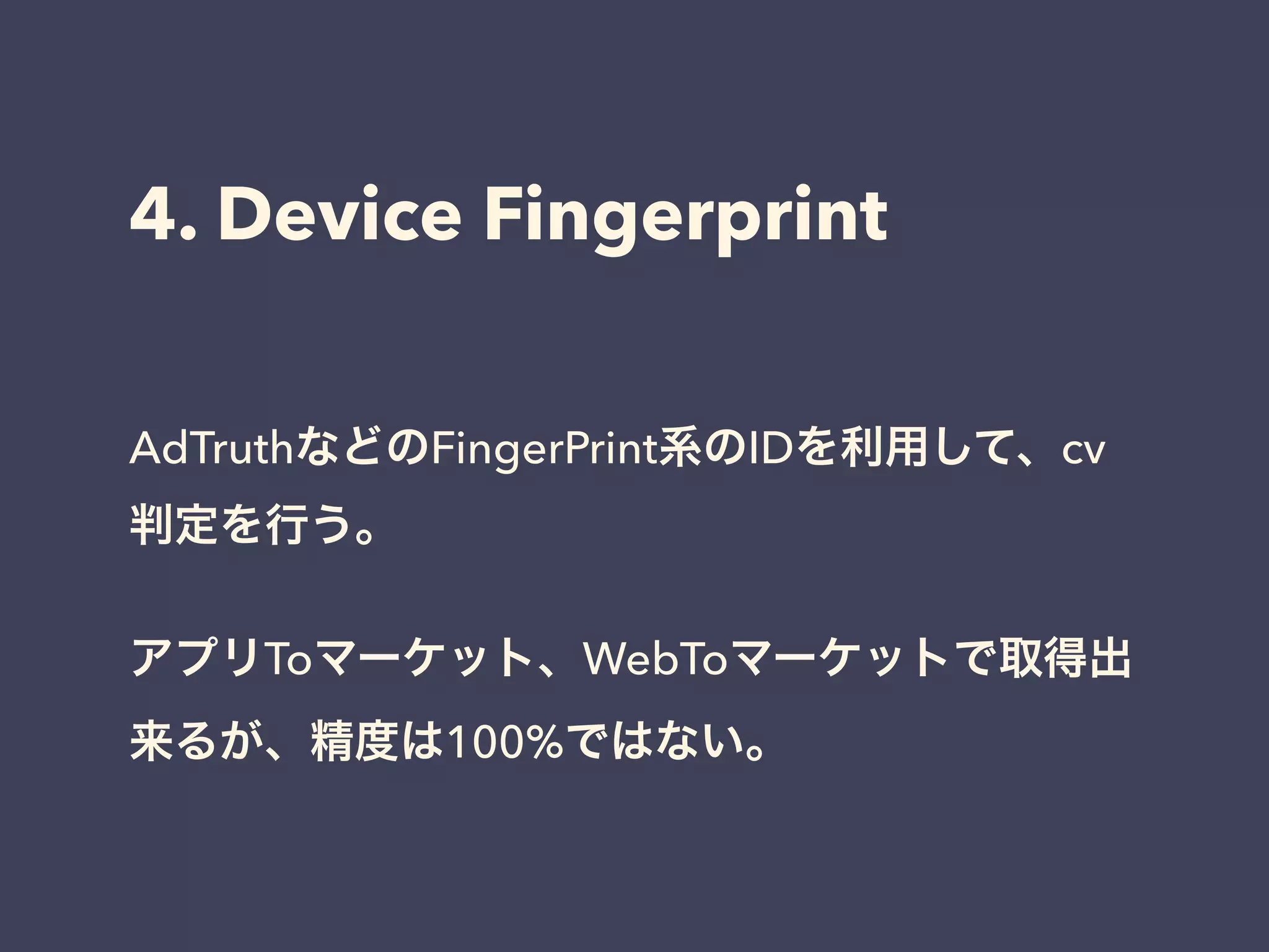 4. Device Fingerprint 
AdTruthなどのFingerPrint系のIDを利用して、cv 
判定を行う。 
! 
アプリToマーケット、WebToマーケットで取得出 
来るが、精度は100%ではない。 
 