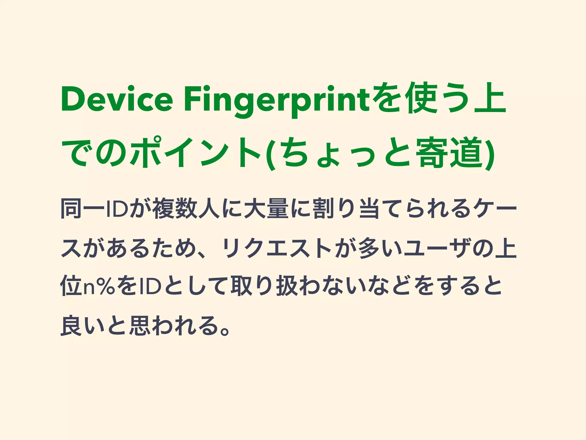 Device Fingerprintを使う上 
でのポイント(ちょっと寄道) 
同一IDが複数人に大量に割り当てられるケー 
スがあるため、リクエストが多いユーザの上 
位n%をIDとして取り扱わないなどをすると 
良いと思われる。 
 
