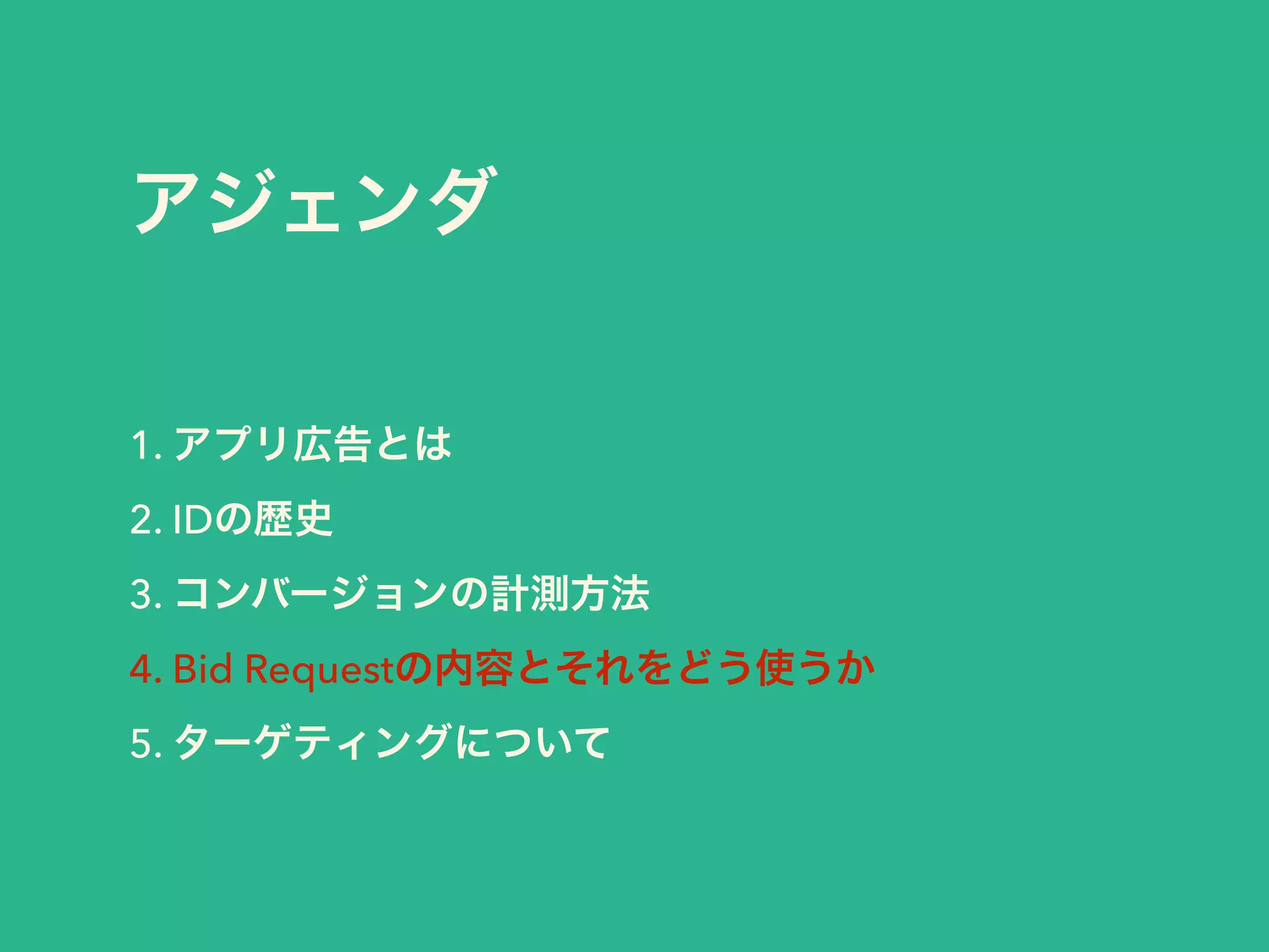 アジェンダ 
1. アプリ広告とは 
2. IDの歴史 
3. コンバージョンの計測方法 
4. Bid Requestの内容とそれをどう使うか 
5. ターゲティングについて 
 