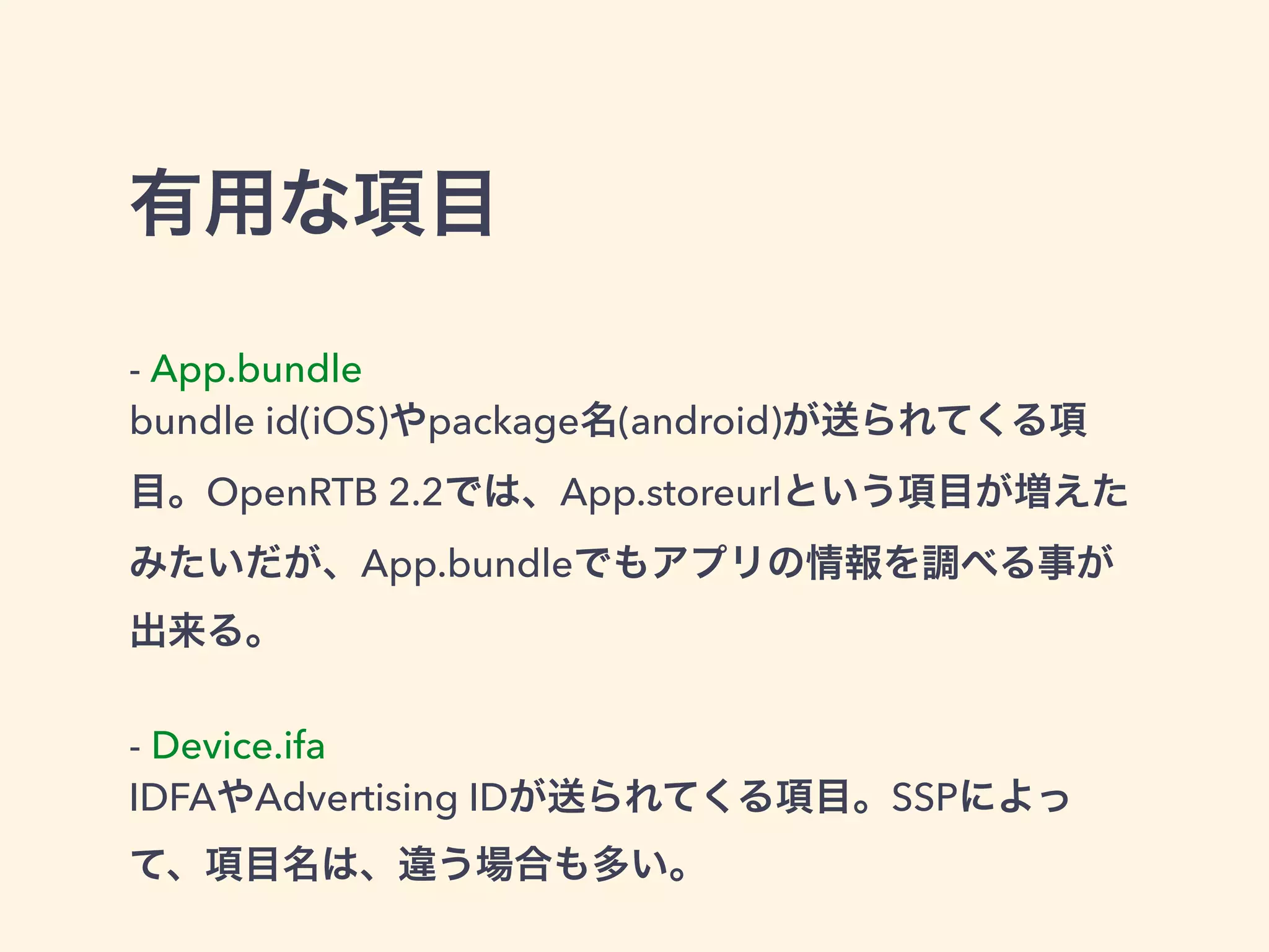 有用な項目 
- App.bundle 
bundle id(iOS)やpackage名(android)が送られてくる項 
目。OpenRTB 2.2では、App.storeurlという項目が増えた 
みたいだが、App.bundleでもアプリの情報を調べる事が 
出来る。 
! 
- Device.ifa 
IDFAやAdvertising IDが送られてくる項目。SSPによっ 
て、項目名は、違う場合も多い。 
 