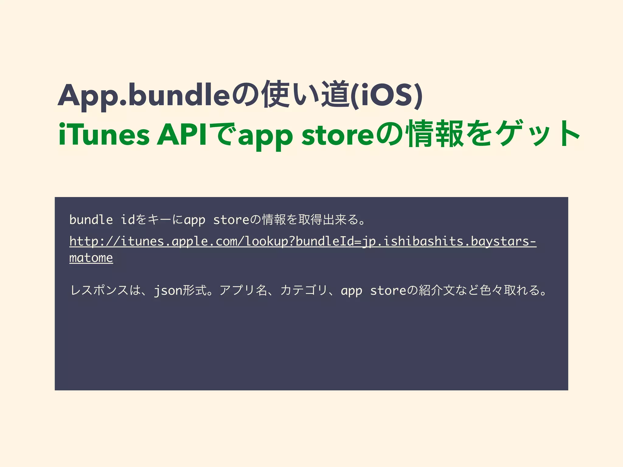 App.bundleの使い道(iOS) 
iTunes APIでapp storeの情報をゲット 
bundle idをキーにapp storeの情報を取得出来る。 
http://itunes.apple.com/lookup?bundleId=jp.ishibashits.baystars-matome 
! 
レスポンスは、json形式。アプリ名、カテゴリ、app storeの紹介文など色々取れる。 
 