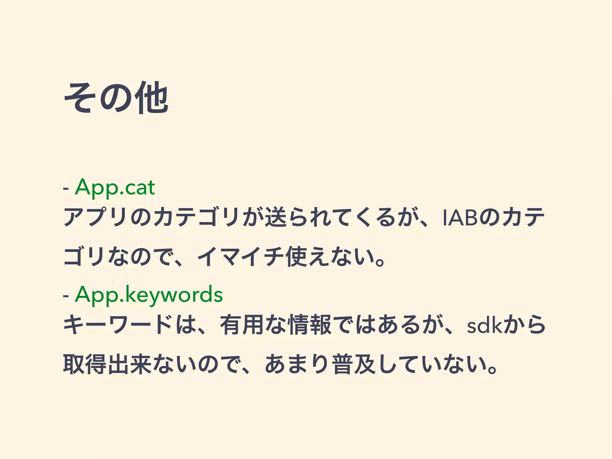 その他 
- App.cat 
アプリのカテゴリが送られてくるが、IABのカテ 
ゴリなので、イマイチ使えない。 
- App.keywords 
キーワードは、有用な情報ではあるが、sdkから 
取得出来ないので、あまり普及していない。 
 