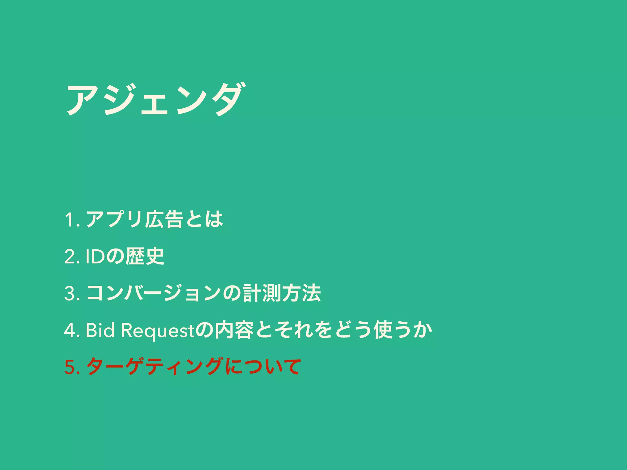 アジェンダ 
1. アプリ広告とは 
2. IDの歴史 
3. コンバージョンの計測方法 
4. Bid Requestの内容とそれをどう使うか 
5. ターゲティングについて 
 