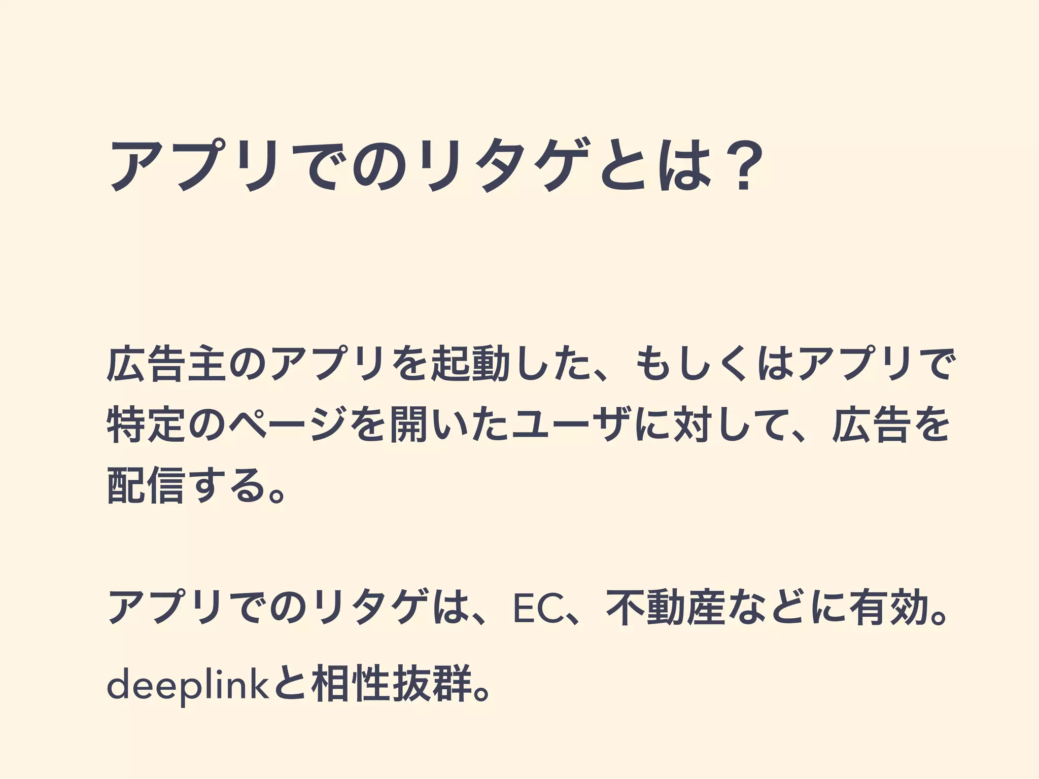 アプリでのリタゲとは？ 
広告主のアプリを起動した、もしくはアプリで 
特定のページを開いたユーザに対して、広告を 
配信する。 
! 
アプリでのリタゲは、EC、不動産などに有効。 
deeplinkと相性抜群。 
 