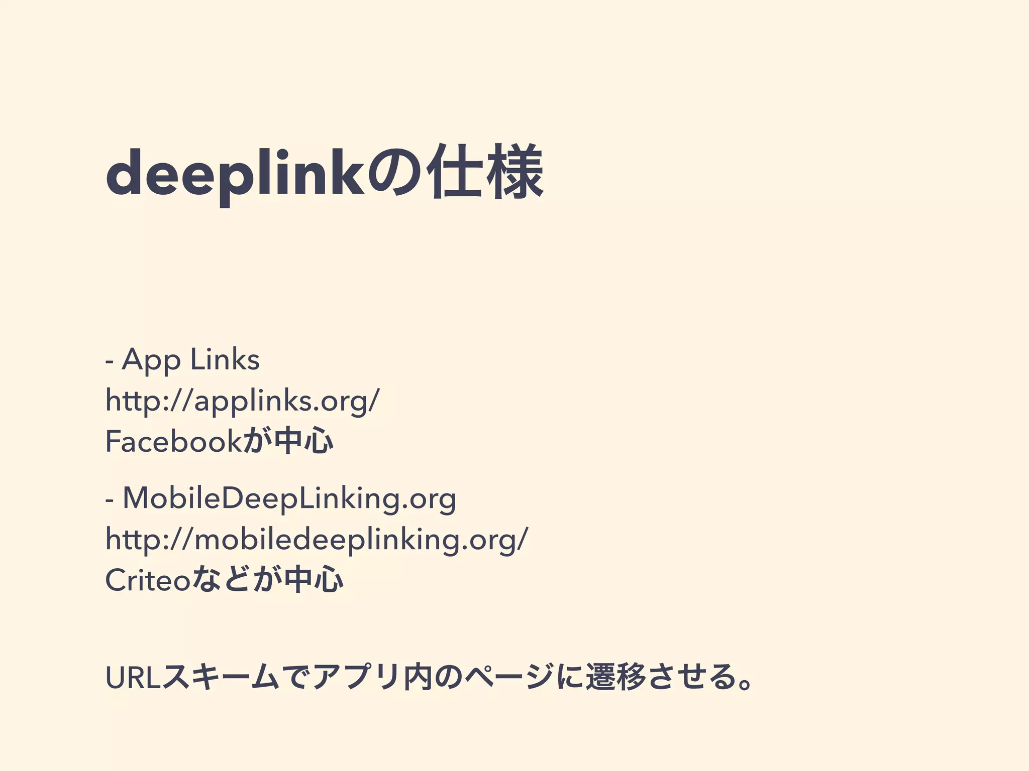 deeplinkの仕様 
- App Links 
http://applinks.org/ 
Facebookが中心 
- MobileDeepLinking.org 
http://mobiledeeplinking.org/ 
Criteoなどが中心 
! 
URLスキームでアプリ内のページに遷移させる。 
 