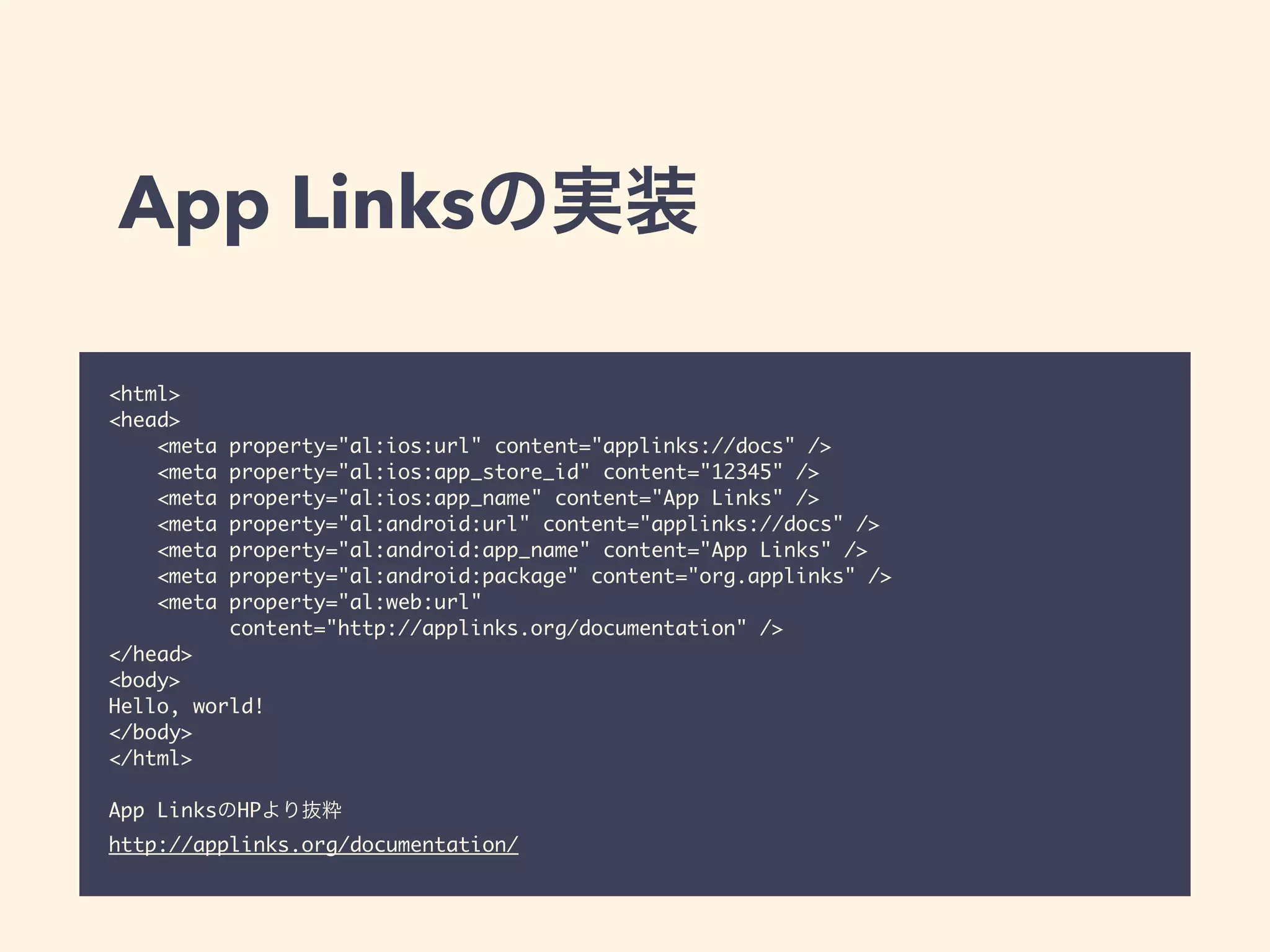 App Linksの実装 
<html> 
<head> 
<meta property="al:ios:url" content="applinks://docs" /> 
<meta property="al:ios:app_store_id" content="12345" /> 
<meta property="al:ios:app_name" content="App Links" /> 
<meta property="al:android:url" content="applinks://docs" /> 
<meta property="al:android:app_name" content="App Links" /> 
<meta property="al:android:package" content="org.applinks" /> 
<meta property="al:web:url" 
content="http://applinks.org/documentation" /> 
</head> 
<body> 
Hello, world! 
</body> 
</html> 
! 
App LinksのHPより抜粋 
http://applinks.org/documentation/ 
 