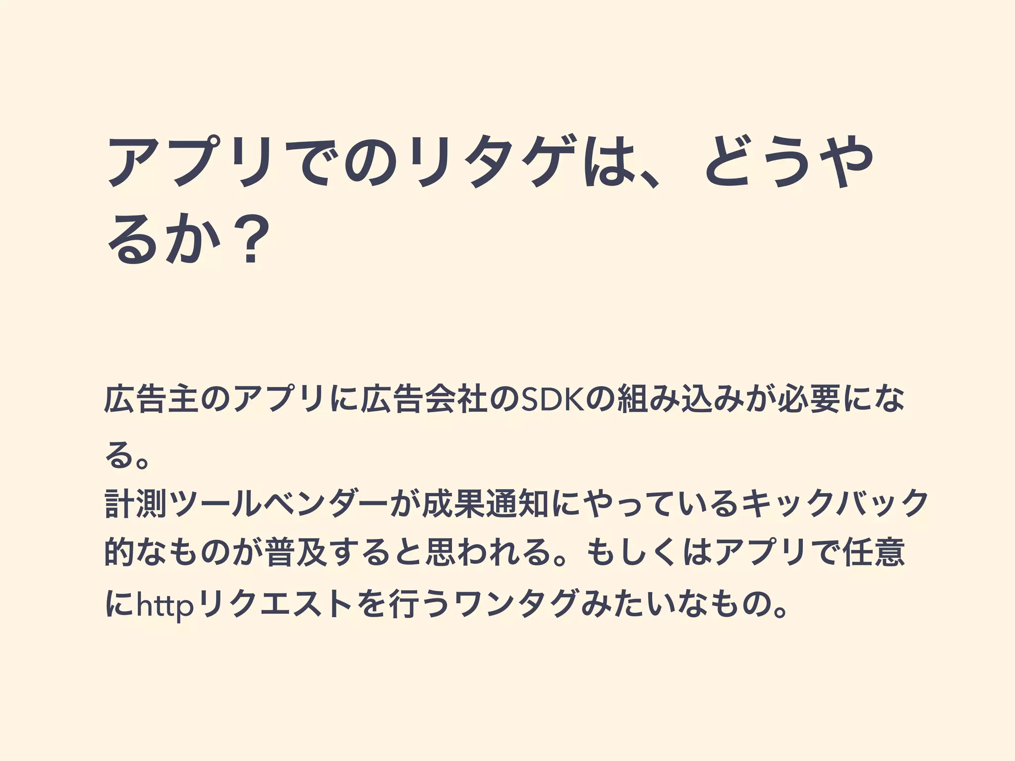 アプリでのリタゲは、どうや 
るか？ 
! 
広告主のアプリに広告会社のSDKの組み込みが必要にな 
る。 
計測ツールベンダーが成果通知にやっているキックバック 
的なものが普及すると思われる。もしくはアプリで任意 
にhttpリクエストを行うワンタグみたいなもの。 
 