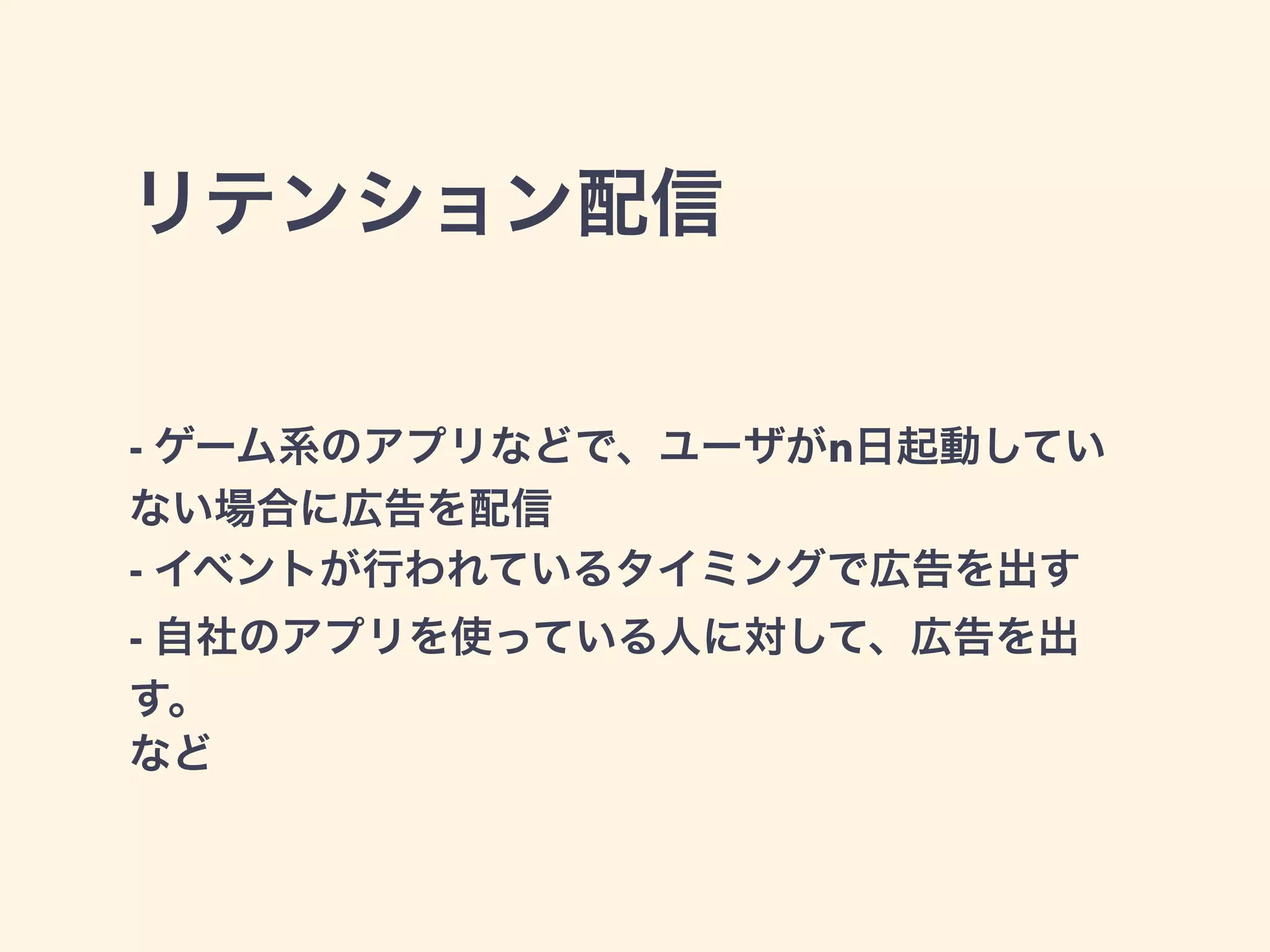 リテンション配信 
- ゲーム系のアプリなどで、ユーザがn日起動してい 
ない場合に広告を配信 
- イベントが行われているタイミングで広告を出す 
- 自社のアプリを使っている人に対して、広告を出 
す。 
など 
 