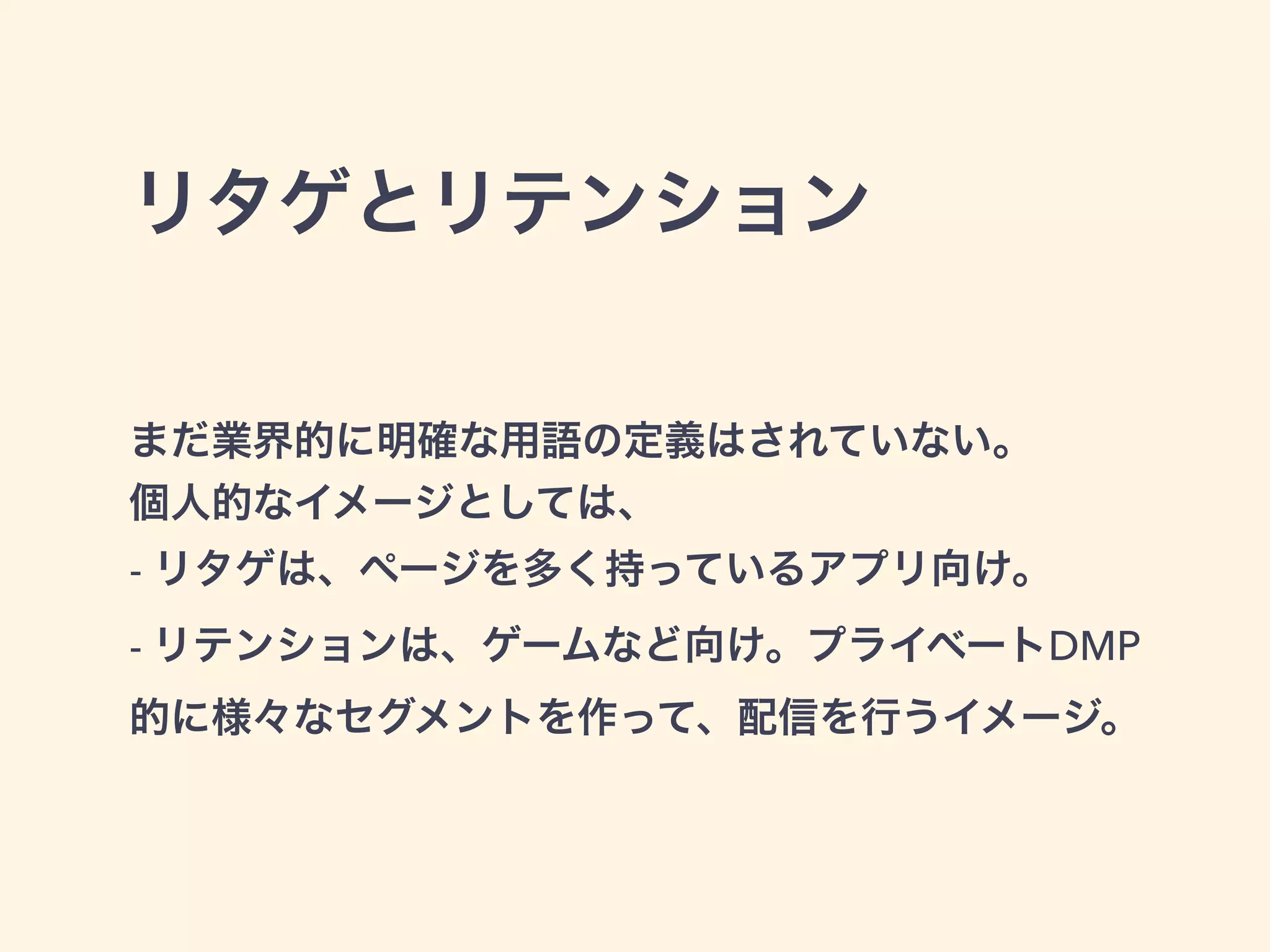 リタゲとリテンション 
まだ業界的に明確な用語の定義はされていない。 
個人的なイメージとしては、 
- リタゲは、ページを多く持っているアプリ向け。 
- リテンションは、ゲームなど向け。プライベートDMP 
的に様々なセグメントを作って、配信を行うイメージ。 
 