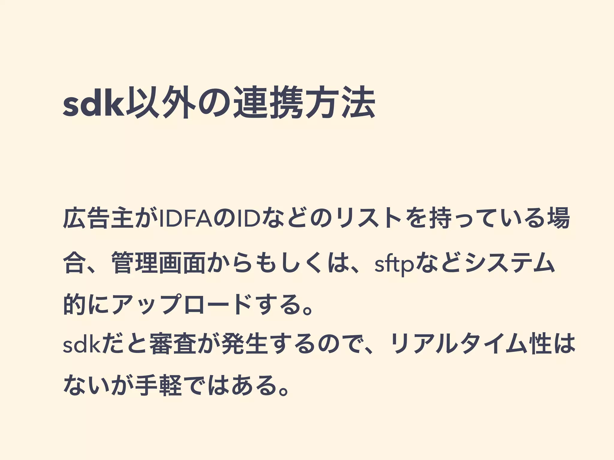 sdk以外の連携方法 
広告主がIDFAのIDなどのリストを持っている場 
合、管理画面からもしくは、sftpなどシステム 
的にアップロードする。 
sdkだと審査が発生するので、リアルタイム性は 
ないが手軽ではある。 
 