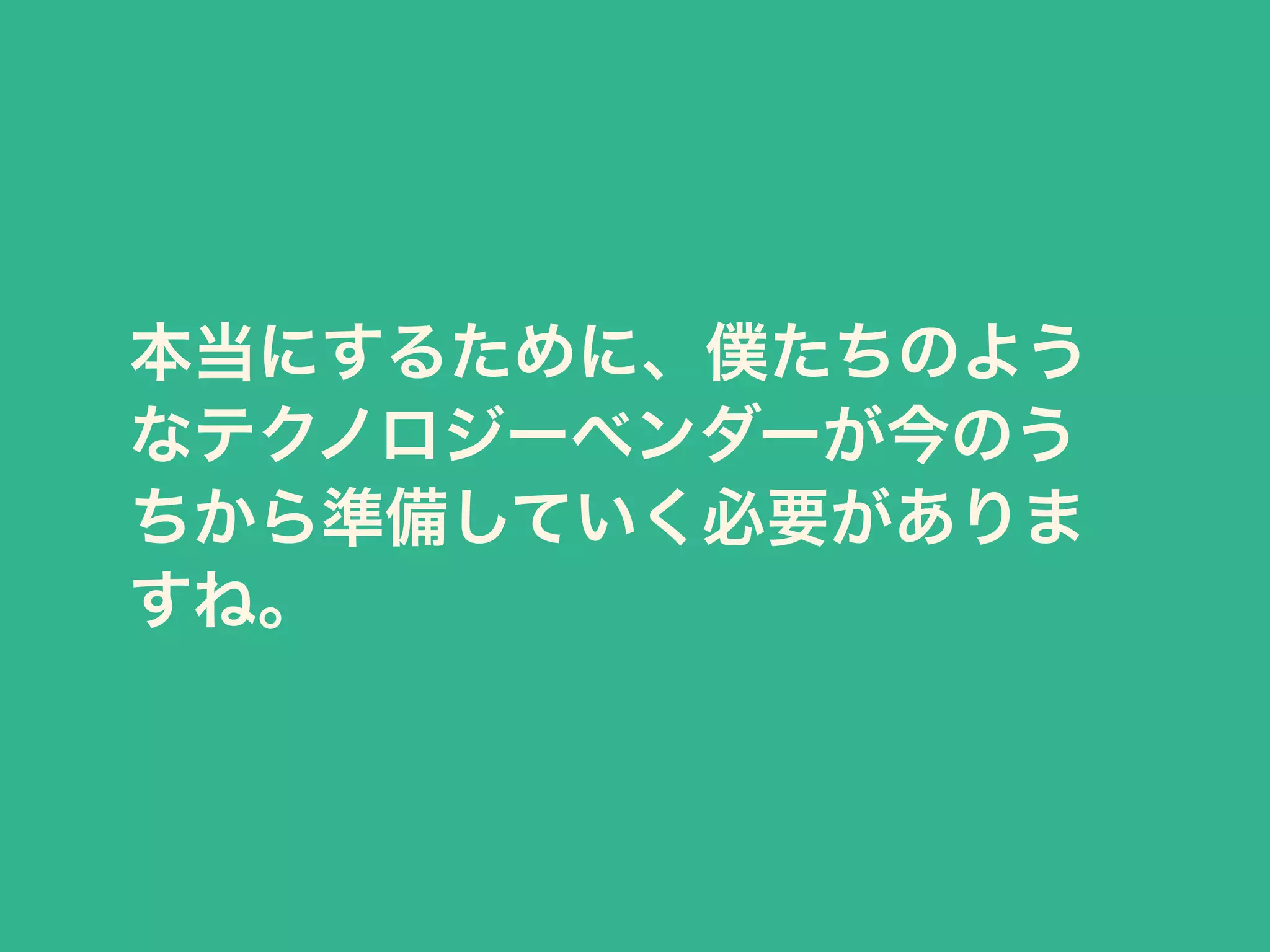 本当にするために、僕たちのよう 
なテクノロジーベンダーが今のう 
ちから準備していく必要がありま 
すね。 
 