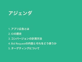 アジェンダ 
1. アプリ広告とは 
2. IDの歴史 
3. コンバージョンの計測方法 
4. Bid Requestの内容とそれをどう使うか 
5. ターゲティングについて 
 