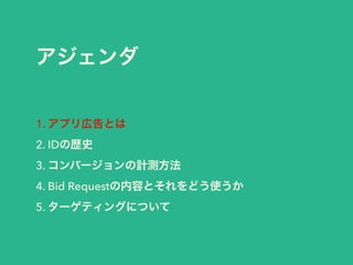 アジェンダ 
1. アプリ広告とは 
2. IDの歴史 
3. コンバージョンの計測方法 
4. Bid Requestの内容とそれをどう使うか 
5. ターゲティングについて 
 