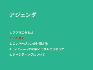 アジェンダ 
1. アプリ広告とは 
2. IDの歴史 
3. コンバージョンの計測方法 
4. Bid Requestの内容とそれをどう使うか 
5. ターゲティングについて 
 